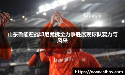 山东鲁能迎战印尼柔佛全力争胜展现球队实力与风采